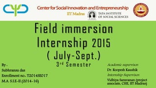 Field immersion
Internship 2015
( July-Sept.)
3 r d S e m e s t e rBy :
Subhransu das
Enrollment no.: T2014SE017
M.A. S.I.E-II (2014-16)
Academic supervisor:
Dr. Roopesh Kaushik
Internship Supervisor:
Vidhiya Saravanan (project
associate, CSIE, IIT Madras)
 