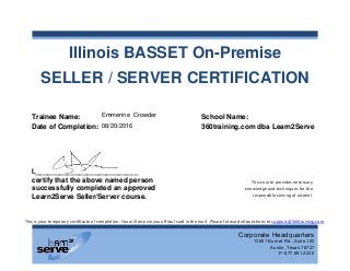 Illinois BASSET On-Premise
SELLER / SERVER CERTIFICATION
Trainee Name: #Name#
Date of Completion:
I,__________________________
certify that the above named person
successfully completed an approved
Learn2Serve Seller/Server course.
Corporate Headquarters
13801 Burnet Rd., Suite 100
Austin, Texas 78727
P: 877.881.2235
This is your temporary certificate of completion. You will receive you official card in the mail. Please forward all questions to support@360training.com.
This course provides necessary
knowledge and techniques for the
responsible serving of alcohol.
School Name:
360training.com dba Learn2Serve
Emmerine Crowder
08/20/2016
 