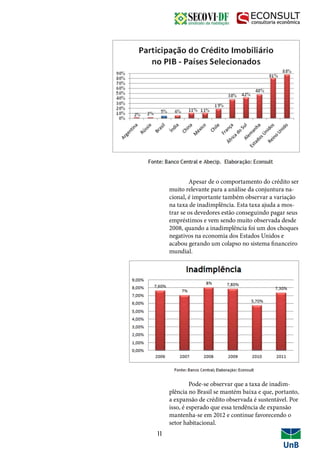11
	 Apesar de o comportamento do crédito ser
muito relevante para a análise da conjuntura na-
cional, é importante também observar a variação
na taxa de inadimplência. Esta taxa ajuda a mos-
trar se os devedores estão conseguindo pagar seus
empréstimos e vem sendo muito observada desde
2008, quando a inadimplência foi um dos choques
negativos na economia dos Estados Unidos e
acabou gerando um colapso no sistema financeiro
mundial.
	 Pode-se observar que a taxa de inadim-
plência no Brasil se mantém baixa e que, portanto,
a expansão de crédito observada é sustentável. Por
isso, é esperado que essa tendência de expansão
mantenha-se em 2012 e continue favorecendo o
setor habitacional.
 