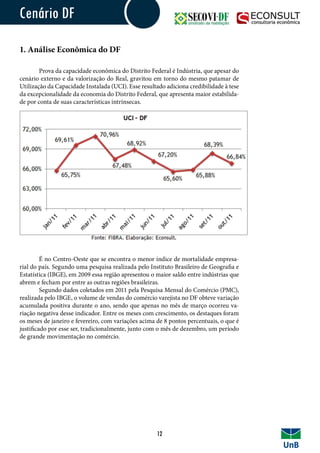 Cenário DF
1. Análise Econômica do DF
	 Prova da capacidade econômica do Distrito Federal é Indústria, que apesar do
cenário externo e da valorização do Real, gravitou em torno do mesmo patamar de
Utilização da Capacidade Instalada (UCI). Esse resultado adiciona credibilidade à tese
da excepcionalidade da economia do Distrito Federal, que apresenta maior estabilida-
de por conta de suas características intrínsecas.
	 É no Centro-Oeste que se encontra o menor índice de mortalidade empresa-
rial do país. Segundo uma pesquisa realizada pelo Instituto Brasileiro de Geografia e
Estatística (IBGE), em 2009 essa região apresentou o maior saldo entre indústrias que
abrem e fecham por entre as outras regiões brasileiras.
	 Segundo dados coletados em 2011 pela Pesquisa Mensal do Comércio (PMC),
realizada pelo IBGE, o volume de vendas do comércio varejista no DF obteve variação
acumulada positiva durante o ano, sendo que apenas no mês de março ocorreu va-
riação negativa desse indicador. Entre os meses com crescimento, os destaques foram
os meses de janeiro e fevereiro, com variações acima de 8 pontos percentuais, o que é
justificado por esse ser, tradicionalmente, junto com o mês de dezembro, um período
de grande movimentação no comércio.
12
 