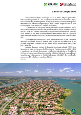 3. Poder de Compra no DF
	 Um estudo da Codeplan revelou que no ano de 2010, o PIB per capita do Dis-
trito Federal chegou a R$ 50,2 mil, o triplo da média brasileira. Isso se deve à expan-
são, não só do setor produtivo privado, mas principalmente do funcionalismo público
brasiliense, cujo percentual de participação no PIB do DF chegou a 47,5% do total,
divididos entre saúde, educação e administração pública.
	 A transferência de uma grande massa populacional para a classe média contri-
buiu para o aumento do consumo e dos preços no Distrito Federal. Adicionalmente, o
fato de a capital ser tombada, impedindo a incorporação de novos imóveis em certas
áreas, somado ao alto poder de endividamento dos servidores públicos, capazes de
pagar em longos prazos, colabora para os preços altos observados nos imóveis em Bra-
sília.
	 Além dos servidores puxarem a renda per capta da região, devido a seus altos
salários, a estabilidade financeira do setor público contribui para a formação de um
mercado estável e em expansão. Pois com o setor público consumindo o setor privado
logo é aquecido.
	 Segundo dados do Instituto de Pesquisa Econômica Aplicada (IPEA) e da
Secretaria de Recursos Humanos do Ministério do Planejamento, entre 2003 e 2010
o crescimento aproximado da ocupação na administração pública no Brasil foi de
30,2%, crescimento esse refletido também sobre o Distrito Federal. Segundo a Pesqui-
sa de Emprego e Desemprego no Distrito Federal, em 2011, 22,5% dos considerados
ocupados no DF trabalham para o Setor Público.
imóveis.
15
 