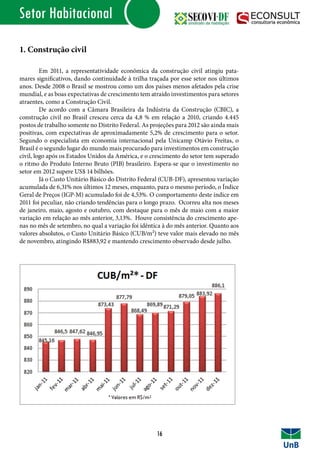Setor Habitacional
1. Construção civil
	 Em 2011, a representatividade econômica da construção civil atingiu pata-
mares significativos, dando continuidade à trilha traçada por esse setor nos últimos
anos. Desde 2008 o Brasil se mostrou como um dos países menos afetados pela crise
mundial, e as boas expectativas de crescimento tem atraído investimentos para setores
atraentes, como a Construção Civil.
	 De acordo com a Câmara Brasileira da Indústria da Construção (CBIC), a
construção civil no Brasil cresceu cerca da 4,8 % em relação a 2010, criando 4.445
postos de trabalho somente no Distrito Federal. As projeções para 2012 são ainda mais
positivas, com expectativas de aproximadamente 5,2% de crescimento para o setor.
Segundo o especialista em economia internacional pela Unicamp Otávio Freitas, o
Brasil é o segundo lugar do mundo mais procurado para investimentos em construção
civil, logo após os Estados Unidos da América, e o crescimento do setor tem superado
o ritmo do Produto Interno Bruto (PIB) brasileiro. Espera-se que o investimento no
setor em 2012 supere US$ 14 bilhões.
	 Já o Custo Unitário Básico do Distrito Federal (CUB-DF), apresentou variação
acumulada de 6,31% nos últimos 12 meses, enquanto, para o mesmo período, o Índice
Geral de Preços (IGP-M) acumulado foi de 4,53%. O comportamento deste índice em
2011 foi peculiar, não criando tendências para o longo prazo. Ocorreu alta nos meses
de janeiro, maio, agosto e outubro, com destaque para o mês de maio com a maior
variação em relação ao mês anterior, 3,13%. Houve consistência do crescimento ape-
nas no mês de setembro, no qual a variação foi idêntica à do mês anterior. Quanto aos
valores absolutos, o Custo Unitário Básico (CUB/m²) teve valor mais elevado no mês
de novembro, atingindo R$883,92 e mantendo crescimento observado desde julho.
16
 