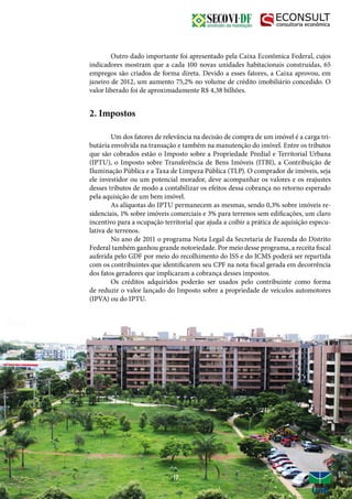 Outro dado importante foi apresentado pela Caixa Econômica Federal, cujos
indicadores mostram que a cada 100 novas unidades habitacionais construídas, 65
empregos são criados de forma direta. Devido a esses fatores, a Caixa aprovou, em
janeiro de 2012, um aumento 75,2% no volume de crédito imobiliário concedido. O
valor liberado foi de aproximadamente R$ 4,38 bilhões.
2. Impostos
	 Um dos fatores de relevância na decisão de compra de um imóvel é a carga tri-
butária envolvida na transação e também na manutenção do imóvel. Entre os tributos
que são cobrados estão o Imposto sobre a Propriedade Predial e Territorial Urbana
(IPTU), o Imposto sobre Transferência de Bens Imóveis (ITBI), a Contribuição de
Iluminação Pública e a Taxa de Limpeza Pública (TLP). O comprador de imóveis, seja
ele investidor ou um potencial morador, deve acompanhar os valores e os reajustes
desses tributos de modo a contabilizar os efeitos dessa cobrança no retorno esperado
pela aquisição de um bem imóvel.
	 As alíquotas do IPTU permanecem as mesmas, sendo 0,3% sobre imóveis re-
sidenciais, 1% sobre imóveis comerciais e 3% para terrenos sem edificações, um claro
incentivo para a ocupação territorial que ajuda a coibir a prática de aquisição especu-
lativa de terrenos.
	 No ano de 2011 o programa Nota Legal da Secretaria de Fazenda do Distrito
Federal também ganhou grande notoriedade. Por meio desse programa, a receita fiscal
auferida pelo GDF por meio do recolhimento do ISS e do ICMS poderá ser repartida
com os contribuintes que identificarem seu CPF na nota fiscal gerada em decorrência
dos fatos geradores que implicaram a cobrança desses impostos.
	 Os créditos adquiridos poderão ser usados pelo contribuinte como forma
de reduzir o valor lançado do Imposto sobre a propriedade de veículos automotores
(IPVA) ou do IPTU.
17
 