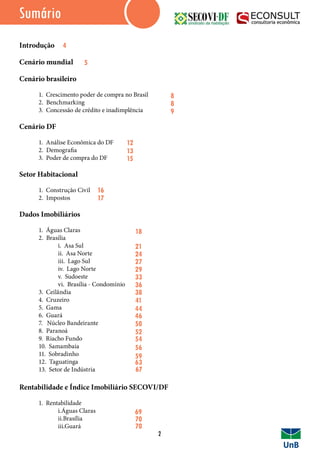 Sumário
Introdução
Cenário mundial
Cenário brasileiro
	 1. Crescimento poder de compra no Brasil
	 2. Benchmarking
	 3. Concessão de crédito e inadimplência
Cenário DF
	 1. Análise Econômica do DF
	 2. Demografia
	 3. Poder de compra do DF
Setor Habitacional
	 1. Construção Civil
	 2. Impostos
Dados Imobiliários
	 1. Águas Claras
	 2. Brasília
		 i. Asa Sul
		 ii. Asa Norte
		 iii. Lago Sul
		 iv. Lago Norte
		 v. Sudoeste
		 vi. Brasília - Condomínio
	 3. Ceilândia
	 4. Cruzeiro
	 5. Gama
	 6. Guará
	 7. Núcleo Bandeirante
	 8. Paranoá
	 9. Riacho Fundo
	 10. Samambaia
	 11. Sobradinho
	 12. Taguatinga
	 13. Setor de Indústria
Rentabilidade e Índice Imobiliário SECOVI/DF
	 1. Rentabilidade
		i.Águas Claras
		ii.Brasília
		iii.Guará
2
4
5
8
8
9
12
13
15
16
17
18
21
24
27
29
33
36
41
44
38
46
50
52
54
56
59
63
67
69
70
70
 