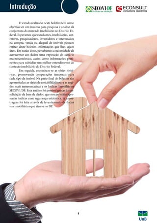 Introdução
	 O estudo realizado neste boletim tem como
objetivo ser um insumo para pesquisa e análise da
conjuntura do mercado imobiliário no Distrito Fe-
deral. Esperamos que estudantes, imobiliárias, cor-
retores, pesquisadores, investidores e interessados
na compra, venda ou aluguel de imóveis possam
retirar deste boletim informações que lhes sejam
úteis. Em razão disto, percebemos a necessidade de
acrescentar aos dados uma exposição do cenário
macroeconômico, assim como informações perti-
nentes para subsidiar um melhor entendimento do
contexto imobiliário do Distrito Federal.
	 Em seguida, encontram-se as séries histó-
ricas, promovendo comparações temporais para
cada tipo de imóvel. Na parte final do boletim são
apresentadas as séries de rentabilidade para as regi-
ões mais representativas e os Índices Imobiliários
SECOVI/DF. Esta análise foi possível graças à con-
solidação da base de dados, que nos permitiu apre-
sentar índices com segurança estatística. A amos-
tragem foi feita através de levantamento de dados
nas imobiliárias que atuam no DF.
Introdução
4
 