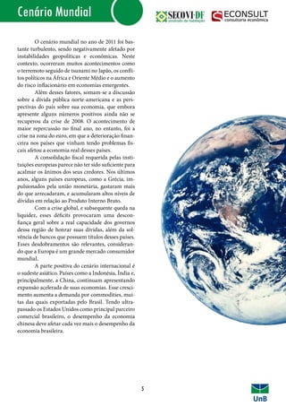 IntroduçãoCenário Mundial
	 O cenário mundial no ano de 2011 foi bas-
tante turbulento, sendo negativamente afetado por
instabilidades geopolíticas e econômicas. Neste
contexto, ocorreram muitos acontecimentos como
o terremoto seguido de tsunami no Japão, os confli-
tos políticos na África e Oriente Médio e o aumento
do risco inflacionário em economias emergentes.
	 Além desses fatores, somam-se a discussão
sobre a dívida pública norte-americana e as pers-
pectivas do país sobre sua economia, que embora
apresente alguns números positivos ainda não se
recuperou da crise de 2008. O acontecimento de
maior repercussão no final ano, no entanto, foi a
crise na zona do euro, em que a deterioração finan-
ceira nos países que vinham tendo problemas fis-
cais afetou a economia real desses países.
	 A consolidação fiscal requerida pelas insti-
tuições europeias parece não ter sido suficiente para
acalmar os ânimos dos seus credores. Nos últimos
anos, alguns países europeus, como a Grécia, im-
pulsionados pela união monetária, gastaram mais
do que arrecadaram, e acumularam altos níveis de
dívidas em relação ao Produto Interno Bruto.
	 Com a crise global, e subsequente queda na
liquidez, esses déficits provocaram uma descon-
fiança geral sobre a real capacidade dos governos
dessa região de honrar suas dívidas, além da sol-
vência de bancos que possuem títulos desses países.
Esses desdobramentos são relevantes, consideran-
do que a Europa é um grande mercado consumidor
mundial.
	 A parte positiva do cenário internacional é
o sudeste asiático. Países como a Indonésia, Índia e,
principalmente, a China, continuam apresentando
expansão acelerada de suas economias. Esse cresci-
mento aumenta a demanda por commodities, mui-
tas das quais exportadas pelo Brasil. Tendo ultra-
passado os Estados Unidos como principal parceiro
comercial brasileiro, o desempenho da economia
chinesa deve afetar cada vez mais o desempenho da
economia brasileira.
	
5
 