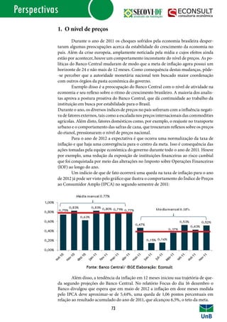 Perspectivas
1. O nível de preços
	 Durante o ano de 2011 os choques sofridos pela economia brasileira desper-
taram algumas preocupações acerca da estabilidade do crescimento da economia no
país. Além da crise europeia, amplamente noticiada pela mídia e cujos efeitos ainda
estão por acontecer, houve um comportamento inconstante do nível de preços. As po-
líticas do Banco Central mudaram de modo que a meta de inflação agora possui um
horizonte de 24 e não mais de 12 meses. Como consequência destas mudanças, pôde-
-se perceber que a autoridade monetária nacional tem buscado maior coordenação
com outros órgãos da pasta econômica do governo.
	 Exemplo disso é a preocupação do Banco Central com o nível de atividade na
economia e seu reflexo sobre o ritmo de crescimento brasileiro. A maioria dos analis-
tas aprova a postura proativa do Banco Central, que dá continuidade ao trabalho da
instituição em busca por estabilidade para o Brasil.
Durante o ano, os diversos índices de preços no país sofreram com a influência negati-
va de fatores externos, tais como a escalada nos preços internacionais das commodities
agrícolas. Além disto, fatores domésticos como, por exemplo, o reajuste no transporte
urbano e o comportamento das safras de cana, que trouxeram reflexos sobre os preços
do etanol, pressionaram o nível de preços nacional.
	 Para o ano de 2012 a expectativa é que ocorra uma normalização da taxa de
inflação e que haja uma convergência para o centro da meta. Isso é consequência das
ações tomadas pela equipe econômica do governo durante todo o ano de 2011. Houve
por exemplo, uma redução da exposição de instituições financeiras ao risco cambial
que foi conquistada por meio das alterações no Imposto sobre Operações Financeiras
(IOF) ao longo do ano.
	 Um indício de que de fato ocorrerá uma queda na taxa de inflação para o ano
de 2012 já pode ser visto pelo gráfico que ilustra o comportamento do Índice de Preços
ao Consumidor Amplo (IPCA) no segundo semestre de 2011:
	 Além disso, a tendência da inflação em 12 meses iniciou sua trajetória de que-
da segundo projeções do Banco Central. No relatório Focus do dia 16 dezembro o
Banco divulgou que espera que em maio de 2012 a inflação em doze meses medida
pelo IPCA deve aproximar-se de 5,44%, uma queda de 1,06 pontos percentuais em
relação ao resultado acumulado do ano de 2011, que alcançou 6,5%, o teto da meta.
73
 