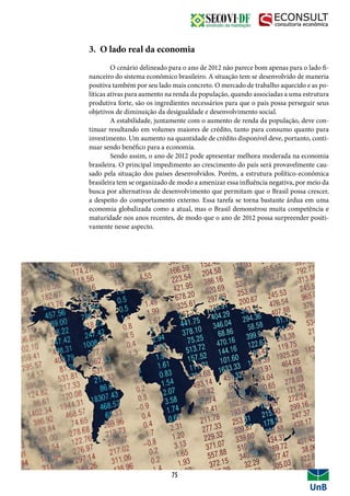 3. O lado real da economia
	 O cenário delineado para o ano de 2012 não parece bom apenas para o lado fi-
nanceiro do sistema econômico brasileiro. A situação tem se desenvolvido de maneria
positiva também por seu lado mais concreto. O mercado de trabalho aquecido e as po-
líticas ativas para aumento na renda da população, quando associadas a uma estrutura
produtiva forte, são os ingredientes necessários para que o país possa perseguir seus
objetivos de diminuição da desigualdade e desenvolvimento social.
	 A estabilidade, juntamente com o aumento de renda da população, deve con-
tinuar resultando em volumes maiores de crédito, tanto para consumo quanto para
investimento. Um aumento na quantidade de crédito disponível deve, portanto, conti-
nuar sendo benéfico para a economia.
	 Sendo assim, o ano de 2012 pode apresentar melhora moderada na economia
brasileira. O principal impedimento ao crescimento do país será provavelmente cau-
sado pela situação dos países desenvolvidos. Porém, a estrutura político-econômica
brasileira tem se organizado de modo a amenizar essa influência negativa, por meio da
busca por alternativas de desenvolvimento que permitam que o Brasil possa crescer,
a despeito do comportamento externo. Essa tarefa se torna bastante árdua em uma
economia globalizada como a atual, mas o Brasil demonstrou muita competência e
maturidade nos anos recentes, de modo que o ano de 2012 possa surpreender positi-
vamente nesse aspecto.
75
 