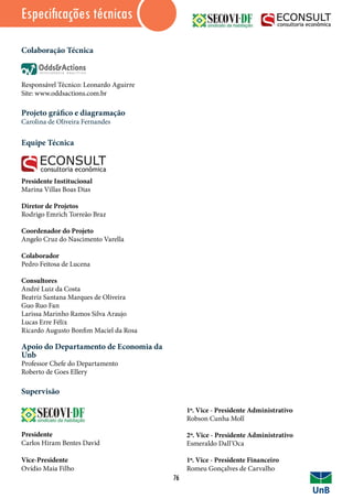 Colaboração Técnica
Responsável Técnico: Leonardo Aguirre
Site: www.oddsactions.com.br
Projeto gráfico e diagramação
Carolina de Oliveira Fernandes
Equipe Técnica
Presidente Institucional
Marina Villas Boas Dias
Diretor de Projetos
Rodrigo Emrich Torreão Braz
Coordenador do Projeto
Angelo Cruz do Nascimento Varella
Colaborador
Pedro Feitosa de Lucena
Consultores
André Luiz da Costa
Beatriz Santana Marques de Oliveira
Guo Ruo Fan
Larissa Marinho Ramos Silva Araujo
Lucas Erre Félix
Ricardo Augusto Bonfim Maciel da Rosa
Apoio do Departamento de Economia da
Unb
Professor Chefe do Departamento
Roberto de Goes Ellery
Supervisão
Presidente
Carlos Hiram Bentes David
Vice-Presidente
Ovídio Maia Filho
Especificações técnicas
76
1º. Vice - Presidente Administrativo
Robson Cunha Moll
2º. Vice - Presidente Administrativo
Esmeraldo Dall’Oca
1º. Vice - Presidente Financeiro
Romeu Gonçalves de Carvalho
 