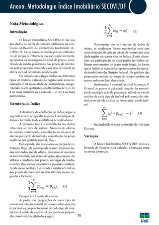 Novamente, por se tratarem de dados de
oferta, as mudanças foram suavizadas para que
uma alteração abrupta na oferta de imóveis em uma
dada região não cause viés no Índice. Assim altera-
ções na participação de cada região no Índice re-
fletem movimentos de prazo mais longo, de forma
que o Índice se mantenha representativo do merca-
do imobiliário do Distrito Federal. Os gráficos das
proporções móveis ao longo do tempo podem ser
encontrados no final desta nota.
	 Finalmente, é montado o nível de preços, P.
O nível de preços é calculado através do somató-
rio da multiplicação da proporção móvel no mês de
análise de cada tipo de imóvel pelo preço de refe-
rência no mês de análise do respectivo tipo de imó-
vel:
	
	 Foi atribuído o valor arbitrário de 100 para
Pjan/2011.
Nota Metodológica
Introdução
	 O Índice Imobiliário SECOVI/DF faz uso
dos dados de oferta de imóveis utilizados na con-
fecção do Boletim de Conjuntura Imobiliária SE-
COVI/DF. Ele se baseia na montagem de indicado-
res de preços de referência que são, posteriormente,
agrupados na montagem do nível de preços, cons-
tituído da média ponderada dos preços de referên-
cia pela proporção móvel de cada tipo de imóvel na
oferta mensal de imóveis residenciais.
	 Os imóveis são categorizados em diferentes
tipos de imóveis i através da região onde estão lo-
calizados e da quantidade de dormitórios, catego-
rizando-os em quitinetes, apartamentos de 1, 2, 3 e
4 ou mais dormitórios e casas de 1, 2, 3 e 4 ou mais
dormitórios.
Estrutura do Índice
	 A dinâmica de confecção do índice segue a
seguinte ordem no que diz respeito à compilação de
dados e formulação de estatísticas de indicadores:
	 A primeira fase é a compilação dos dados
referentes ao mês de análise: Número de ofertas
de imóveis residenciais, compilação do número de
ofertas por perfil de imóvel e compilação do preço
mediano por perfil de imóvel, .	
	 Em seguida, são calculados os preços de re-
ferência, , de cada tipo de imóvel. Como os da-
dos utilizados são de oferta, procurou-se suavizar
os movimentos, por vezes abruptos, dos preços. Ao
utilizar a mediana dos preços, no lugar da média,
o índice fica menos suscetível a possíveis outliers.
Ainda nesse sentido, é utilizada a média aritmética
dos preços do mês com os dois últimos meses, se-
gundo a fórmula:
	 Em que t=6 é o mês de análise.
	 A partir das proporções de cada tipo de
imóvel em relação ao total de imóveis ofertados,
é calculada a proporção móvel de cada tipo de imó-
vel i para o mês de análise. O cálculo dessa propor-
ção móvel é explicitado a seguir:
Anexo: Metodologia Índice Imobiliário SECOVI/DF
78
Variação
	 O Índice Imobiliário SECOVI/DF utiliza a
fórmula de Paasche para calcular a variação entre
os níveis de preços.
(1)
(2)
(3)
 
