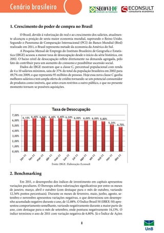 IntroduçãoCenário brasileiro
1. Crescimento do poder de compra no Brasil	
	 O Brasil, devido à valorização do real e ao crescimento dos salários, atualmen-
te alcançou a posição de sexta maior economia mundial, superando o Reino Unido.
Segundo o Panorama de Comparação Internacional (PCI) do Banco Mundial (Bird)
realizado em 2011, o Brasil representa metade da economia da América do Sul. 	
	 A Pesquisa Mensal de Emprego do Instituto Brasileiro de Geografia e Estatís-
tica (IBGE) acusou a menor taxa de desocupação desde o início da série histórica, em
2002. O baixo nível de desocupação reflete diretamente na demanda agregada, pelo
fato de contribuir para um aumento do consumo e possibilitar ascensão social.
	 Dados do IBGE mostram que a classe C, percentual populacional com renda
de 4 a 10 salários mínimos, saiu de 37% do total da população brasileira em 2002 para
49,7% em 2009, o que representa 95 milhões de pessoas. Hoje essa nova classe C ganha
melhores salários e tem ampla oferta de crédito tornando-se um potencial consumidor
de produtos como imóveis, que antes eram restritos a outro público, e que no presente
momento tornam-se possíveis aquisições.
2. Benchmarking
	 Em 2011, o desempenho dos índices de investimento em capitais apresentou
variações peculiares. O Ibovespa sofreu valorizações significativas por entre os meses
de janeiro, março, abril e outubro (com destaque para o mês de outubro, variando
12,56% pontos percentuais). Durante os meses de fevereiro, maio, junho, agosto, se-
tembro e novembro apresentou variações negativas, o que determinou um desempe-
nho acumulado negativo durante o ano, de 12,88%. O Índice Brasil 50 (IBRX-50) apre-
sentou comportamento semelhante, variando negativamente durante a maior parte do
ano, com destaque para o mês de setembro, onde pontuou negativamente 14,13%. O
índice terminou o ano de 2011 com variação negativa de 6,80%. Já o Índice de Ações
8
Fonte: IBGE. Elaboração: Econsult
 