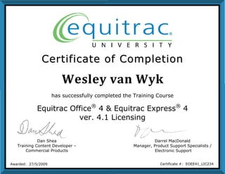 Wesley van Wyk
CCeerrttiiffiiccaattee ooff CCoommpplleettiioonn
Dan Shea
Training Content Developer –
Commercial Products
Darrel MacDonald
Manager, Product Support Specialists /
Electronic Support
Awarded: 27/5/2009 Certificate #: EOEE41_LIC234
has successfully completed the Training Course
Equitrac Office®
4 & Equitrac Express®
4
ver. 4.1 Licensing
 