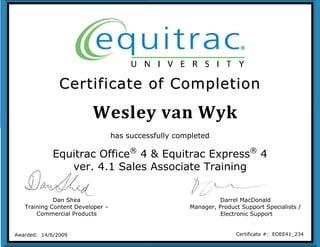 Wesley van Wyk
CCeerrttiiffiiccaattee ooff CCoommpplleettiioonn
Dan Shea
Training Content Developer –
Commercial Products
Darrel MacDonald
Manager, Product Support Specialists /
Electronic Support
Awarded: 14/6/2009 Certificate #: EOEE41_234
has successfully completed
Equitrac Office®
4 & Equitrac Express®
4
ver. 4.1 Sales Associate Training
 