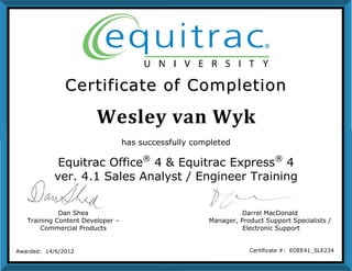 Wesley van Wyk
CCeerrttiiffiiccaattee ooff CCoommpplleettiioonn
Dan Shea
Training Content Developer –
Commercial Products
Darrel MacDonald
Manager, Product Support Specialists /
Electronic Support
Awarded: 14/6/2012 Certificate #: EOEE41_SLE234
has successfully completed
Equitrac Office®
4 & Equitrac Express®
4
ver. 4.1 Sales Analyst / Engineer Training
 