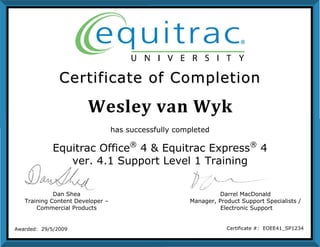Wesley van Wyk
CCeerrttiiffiiccaattee ooff CCoommpplleettiioonn
Dan Shea
Training Content Developer –
Commercial Products
Darrel MacDonald
Manager, Product Support Specialists /
Electronic Support
Awarded: 29/5/2009 Certificate #: EOEE41_SP1234
has successfully completed
Equitrac Office®
4 & Equitrac Express®
4
ver. 4.1 Support Level 1 Training
 