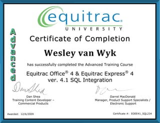 Wesley van Wyk
CCeerrttiiffiiccaattee ooff CCoommpplleettiioonn
Dan Shea
Training Content Developer –
Commercial Products
Darrel MacDonald
Manager, Product Support Specialists /
Electronic Support
Awarded: 12/6/2009 Certificate #: EOEE41_SQL234
has successfully completed the Advanced Training Course
Equitrac Office®
4 & Equitrac Express®
4
ver. 4.1 SQL Integration
 