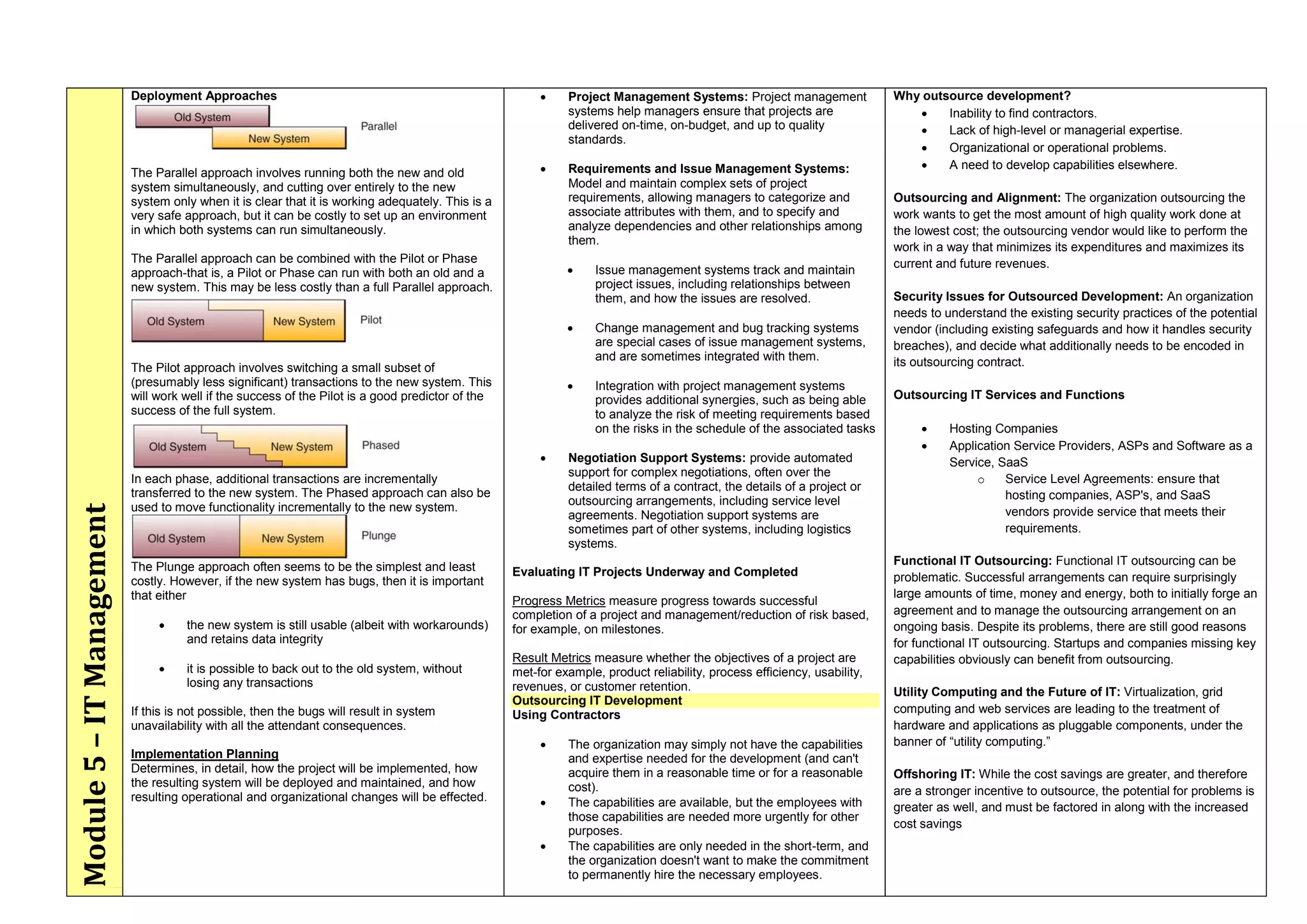 Module5–ITManagement Deployment Approaches
The Parallel approach involves running both the new and old
system simultaneously, and cutting over entirely to the new
system only when it is clear that it is working adequately. This is a
very safe approach, but it can be costly to set up an environment
in which both systems can run simultaneously.
The Parallel approach can be combined with the Pilot or Phase
approach-that is, a Pilot or Phase can run with both an old and a
new system. This may be less costly than a full Parallel approach.
The Pilot approach involves switching a small subset of
(presumably less significant) transactions to the new system. This
will work well if the success of the Pilot is a good predictor of the
success of the full system.
In each phase, additional transactions are incrementally
transferred to the new system. The Phased approach can also be
used to move functionality incrementally to the new system.
The Plunge approach often seems to be the simplest and least
costly. However, if the new system has bugs, then it is important
that either
 the new system is still usable (albeit with workarounds)
and retains data integrity
 it is possible to back out to the old system, without
losing any transactions
If this is not possible, then the bugs will result in system
unavailability with all the attendant consequences.
Implementation Planning
Determines, in detail, how the project will be implemented, how
the resulting system will be deployed and maintained, and how
resulting operational and organizational changes will be effected.
 Project Management Systems: Project management
systems help managers ensure that projects are
delivered on-time, on-budget, and up to quality
standards.
 Requirements and Issue Management Systems:
Model and maintain complex sets of project
requirements, allowing managers to categorize and
associate attributes with them, and to specify and
analyze dependencies and other relationships among
them.
 Issue management systems track and maintain
project issues, including relationships between
them, and how the issues are resolved.
 Change management and bug tracking systems
are special cases of issue management systems,
and are sometimes integrated with them.
 Integration with project management systems
provides additional synergies, such as being able
to analyze the risk of meeting requirements based
on the risks in the schedule of the associated tasks
 Negotiation Support Systems: provide automated
support for complex negotiations, often over the
detailed terms of a contract, the details of a project or
outsourcing arrangements, including service level
agreements. Negotiation support systems are
sometimes part of other systems, including logistics
systems.
Evaluating IT Projects Underway and Completed
Progress Metrics measure progress towards successful
completion of a project and management/reduction of risk based,
for example, on milestones.
Result Metrics measure whether the objectives of a project are
met-for example, product reliability, process efficiency, usability,
revenues, or customer retention.
Outsourcing IT Development
Using Contractors
 The organization may simply not have the capabilities
and expertise needed for the development (and can't
acquire them in a reasonable time or for a reasonable
cost).
 The capabilities are available, but the employees with
those capabilities are needed more urgently for other
purposes.
 The capabilities are only needed in the short-term, and
the organization doesn't want to make the commitment
to permanently hire the necessary employees.
Why outsource development?
 Inability to find contractors.
 Lack of high-level or managerial expertise.
 Organizational or operational problems.
 A need to develop capabilities elsewhere.
Outsourcing and Alignment: The organization outsourcing the
work wants to get the most amount of high quality work done at
the lowest cost; the outsourcing vendor would like to perform the
work in a way that minimizes its expenditures and maximizes its
current and future revenues.
Security Issues for Outsourced Development: An organization
needs to understand the existing security practices of the potential
vendor (including existing safeguards and how it handles security
breaches), and decide what additionally needs to be encoded in
its outsourcing contract.
Outsourcing IT Services and Functions
 Hosting Companies
 Application Service Providers, ASPs and Software as a
Service, SaaS
o Service Level Agreements: ensure that
hosting companies, ASP's, and SaaS
vendors provide service that meets their
requirements.
Functional IT Outsourcing: Functional IT outsourcing can be
problematic. Successful arrangements can require surprisingly
large amounts of time, money and energy, both to initially forge an
agreement and to manage the outsourcing arrangement on an
ongoing basis. Despite its problems, there are still good reasons
for functional IT outsourcing. Startups and companies missing key
capabilities obviously can benefit from outsourcing.
Utility Computing and the Future of IT: Virtualization, grid
computing and web services are leading to the treatment of
hardware and applications as pluggable components, under the
banner of ―utility computing.‖
Offshoring IT: While the cost savings are greater, and therefore
are a stronger incentive to outsource, the potential for problems is
greater as well, and must be factored in along with the increased
cost savings
 