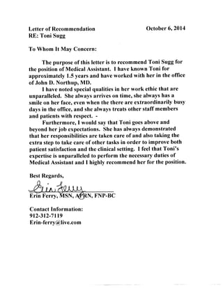Letter of Recommendation 
RE: Toni Sugg 
October 6, 2014 
To Whom It May Concern: 
The purpose of this letter is to recommend Toni Sugg for 
the position of Medical Assistant. I have known Toni for 
approximately 1.5 years and have worked with her in the office 
of John D. Northup, MD. 
I have noted special qualities in her work ethic that are 
unparalleled. She always arrives on time, she always has a 
smile on her face, even when the there are extraordinarily busy 
days in the office, and she always treats other staff members 
and patients with respect. - 
Furthermore, I would say that Toni goes above and 
beyond her job expectations. She has always demonstrated 
that her responsibilities are taken care of and also taking the 
extra step to take care of other tasks in order to improve both 
patient satisfaction and the clinical setting. I feel that Toni's 
expertise is unparalleled to perform the necessary duties of 
Medical Assistant and I highly recommend her for the position. 
Best Regards, 
Contact Information: 
912-312-7119 
Erin-ferry@live.com 
