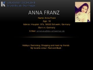 Name: Anna Franz
Age: 18
Adress: Hauptstr. 97a, 58332 Schwelm, Germany
Born in: Germany
E-Mail: annaluisa@die-schwelmer.de
Hobbys: Swimming, Shopping and meet my friends
My favorite colour: Red and Black
 