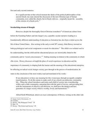 first and early second centuries:
It is significant that at that critical moment the ideals of the political philosophies of the
ancient Greek city-state entered the discussion of the new Christian type of human
community, now called the church, but in Greek ekklesia... originally meant the assembly
of the citizens of a Greek polis.19
Secularizing stream of thought
However, despite the thoroughly Greco-Christian rootedness20
of American culture from
before the Founding Fathers and into Jaeger's era, a parallel, secular narrative leading to a
foundationally different understanding of education as formation has also been evident across the
life of these United States. Also writing in the early to mid 20th
century, John Dewey insisted on
both psychological and social components or needs for education.21
The child is no isolated soul in
his understanding, but the child and the educational process are inextricably linked to the
community and its “social consciousness,”22
finding meaning in relation to the community in which
s/he exists. Dewey discusses at length the place of social experience in education and the
importance of community in shaping both the learner and the meaning of the educational enterprise.
In reflecting on radical social changes society goes through in the process of modernization, he
states in the conclusion of the most widely read and translated of his works:
If our education is to have any meaning for life, it must pass through an equally complete
transformation...To do this means to make each of our schools an embryonic community
life... When the school introduces and trains each child of society into a membership
within such a little community, saturating him with the spirit of service, and providing him
with the instruments of effective self-direction, we shall have the deepest and best
guarantee of a larger society which is worthy, lovely and harmonious.”23
Alfred North Whitehead, almost an exact contemporary of Dewey, writing on the other side
19 Jaeger, Early Christianity, 15.
20 Crunden.
21 Dewey, “My Pedagogic Creed,” 20
22 Ibid., 19.
23 Dewey, “The School and Society,” 49.
James R. Lewis, Kent State University--Logo-Paideia 10
 