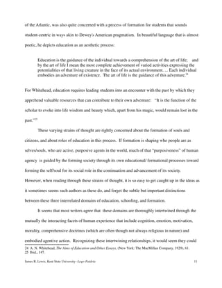 of the Atlantic, was also quite concerned with a process of formation for students that sounds
student-centric in ways akin to Dewey's American pragmatism. In beautiful language that is almost
poetic, he depicts education as an aesthetic process:
Education is the guidance of the individual towards a comprehension of the art of life; and
by the art of life I mean the most complete achievement of varied activities expressing the
potentialities of that living creature in the face of its actual environment. ... Each individual
embodies an adventure of existence. The art of life is the guidance of this adventure.24
For Whitehead, education requires leading students into an encounter with the past by which they
apprehend valuable resources that can contribute to their own adventure: “It is the function of the
scholar to evoke into life wisdom and beauty which, apart from his magic, would remain lost in the
past.”25
These varying strains of thought are rightly concerned about the formation of souls and
citizens, and about roles of education in this process. If formation is shaping who people are as
selves/souls, who are active, purposive agents in the world, much of that “purposiveness” of human
agency is guided by the forming society through its own educational/ formational processes toward
forming the self/soul for its social role in the continuation and advancement of its society.
However, when reading through these strains of thought, it is so easy to get caught up in the ideas as
it sometimes seems such authors as these do, and forget the subtle but important distinctions
between these three interrelated domains of education, schooling, and formation.
It seems that most writers agree that these domains are thoroughly intertwined through the
mutually the interacting facets of human experience that include cognition, emotion, motivation,
morality, comprehensive doctrines (which are often though not always religious in nature) and
embodied agentive action. Recognizing these intertwining relationships, it would seem they could
24 A. N. Whitehead, The Aims of Education and Other Essays, (New York: The MacMillan Company, 1929), 61.
25 Ibid., 147.
James R. Lewis, Kent State University--Logo-Paideia 11
 