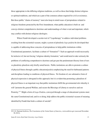 those appropriate to the differing religious traditions, as well as those that bridge distinct religious
or spiritual traditions, and which are a part of the common culture required for civil co-existence.
But these public “chains of memory” must also keep in mind issues of jurisprudence related to
religious freedoms protected by the First Amendment, when public education is built on and
conveys distinct comprehensive doctrines and understandings of what is real and important, which
may conflict with distinct religious ideologies.
Where Frankl developed a secular tool of “Logotherapy” to address individual problems
resulting from the existential vacuum, might a system of pluralistic logo-paideia be developed that
is capable of addressing these concerns of jurisprudence to help public institutions within
Constitutional parameters, facilitate a culture of “formation”? Such an approach would necessarily
be inclusive of, but not forcing “religious identity formation,” and would need to take seriously the
problems of conflicting comprehensive doctrines and get past the predominant illusory form of not-
so-pluralistic-pluralism only briefly noted herein. Public institutions are able to promote a culture
of physical fitness through a public education/paideia emphasizing the need for habituated patterns
and disciplines leading to conditions of physical fitness. No freedom of, nor substantive form of
physical expression is abrogated in this approach, but it is evident that promoting a pluralism of
physical fitness is an important way that public institutions fulfill the governmental role whereby it
will “promote the general Welfare, and secure the Blessings of Liberty to ourselves and our
Posterity.”29
Might a form of Logo-Paideia, conveyed through a range of educational systems meet
the same Constitutional end, and in so doing, help address the public existential vacuum of meaning
identified by Frankl that feeds a culture of suicide?
29 U.S. National Archives, The Constitution of the United States of America,, www.archives.gov (accessed November
30, 2012).
James R. Lewis, Kent State University--Logo-Paideia 13
 