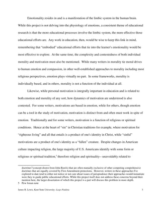 Emotionality resides in and is a manifestation of the limbic system in the human brain.
While this project is not delving into the physiology of emotions, a consistent theme of educational
research is that the more educational processes involve the limbic system, the more effective those
educational efforts are. Any work in education, then, would be wise to keep this link in mind,
remembering that “embodied” educational efforts that tie into the learner's emotionality would be
most effective to explore. At the same time, the complexity and contestedness of both individual
morality and motivation must also be mentioned. While many writers in morality tie moral drives
to human emotion and compassion, in other well-established approaches to morality including most
religious perspectives, emotion plays virtually no part. In some frameworks, morality is
individually based, and in others, morality is not a function of the individual at all.
Likewise, while personal motivation is integrally important in education and is related to
both emotion and morality of any sort, how dynamics of motivation are understood is also
contested. For some writers, motivations are based in emotion, while for others, though emotion
can be a tool in the study of motivation, motivation is distinct from and often must work in spite of
emotion. Traditionally and for some writers, motivation is a function of religious or spiritual
conditions. Hence at the heart of “sin” in Christian traditions for example, where motivation for
“righteous living” and all that entails is a product of one's identity in Christ, while “sinful”
motivations are a product of one's identity as a “fallen” creature. Despite changes in American
culture impacting religion, the large majority of U.S. Americans identify with some form or
religious or spiritual tradition,5
therefore religion and spirituality-- unavoidably related to
doctrines”(concept drawn from John Rawls) that are often mutually exclusive of other competing comprehensive
doctrines that are equally covered by First Amendment protections. However, writers in these approaches I've
explored to date tend to either not notice or not care about issues of jurisprudence their approaches would instantiate
were they to guide public educational efforts. While this project itself does not address these concerns beyond their
mention here, the larger dissertation of which this project is a part will discuss this problem in more depth.
5 Pew forum note
James R. Lewis, Kent State University--Logo-Paideia 3
 
