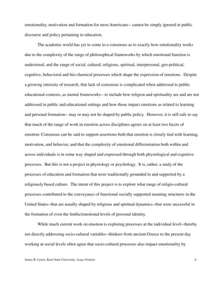 emotionality, motivation and formation for most Americans-- cannot be simply ignored in public
discourse and policy pertaining to education.
The academic world has yet to come to a consensus as to exactly how emotionality works
due to the complexity of the range of philosophical frameworks by which emotional function is
understood, and the range of social, cultural, religious, spiritual, interpersonal, geo-political,
cognitive, behavioral and bio-chemical processes which shape the expression of emotions. Despite
a growing intensity of research, that lack of consensus is complicated when addressed to public
educational contexts, as mental frameworks-- to include how religion and spirituality are and are not
addressed in public and educational settings and how those impact emotions as related to learning
and personal formation-- may or may not be shaped by public policy. However, it is still safe to say
that much of the range of work in emotion across disciplines agrees on at least two facets of
emotion: Consensus can be said to support assertions both that emotion is closely tied with learning,
motivation, and behavior, and that the complexity of emotional differentiation both within and
across individuals is in some way shaped and expressed through both physiological and cognitive
processes. But this is not a project in physiology or psychology. It is, rather, a study of the
processes of education and formation that were traditionally grounded in and supported by a
religiously based culture. The intent of this project is to explore what range of religio-cultural
processes contributed to the conveyance of functional socially supported meaning structures in the
United States--that are usually shaped by religious and spiritual dynamics--that were successful in
the formation of even the limbic/emotional levels of personal identity.
While much current work on emotion is exploring processes at the individual level--thereby
not directly addressing socio-cultural variables--thinkers from ancient Greece to the present day
working at social levels often agree that socio-cultural processes also impact emotionality by
James R. Lewis, Kent State University--Logo-Paideia 4
 