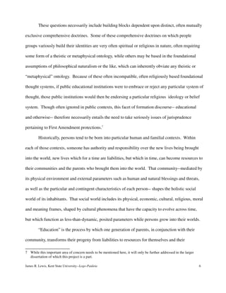 These questions necessarily include building blocks dependent upon distinct, often mutually
exclusive comprehensive doctrines. Some of these comprehensive doctrines on which people
groups variously build their identities are very often spiritual or religious in nature, often requiring
some form of a theistic or metaphysical ontology, while others may be based in the foundational
assumptions of philosophical naturalism or the like, which can inherently obviate any theistic or
“metaphysical” ontology. Because of these often incompatible, often religiously based foundational
thought systems, if public educational institutions were to embrace or reject any particular system of
thought, those public institutions would then be endorsing a particular religious ideology or belief
system. Though often ignored in public contexts, this facet of formation discourse-- educational
and otherwise-- therefore necessarily entails the need to take seriously issues of jurisprudence
pertaining to First Amendment protections.7
Historically, persons tend to be born into particular human and familial contexts. Within
each of those contexts, someone has authority and responsibility over the new lives being brought
into the world, new lives which for a time are liabilities, but which in time, can become resources to
their communities and the parents who brought them into the world. That community--mediated by
its physical environment and external parameters such as human and natural blessings and threats,
as well as the particular and contingent characteristics of each person-- shapes the holistic social
world of its inhabitants. That social world includes its physical, economic, cultural, religious, moral
and meaning frames, shaped by cultural phenomena that have the capacity to evolve across time,
but which function as less-than-dynamic, posited parameters while persons grow into their worlds.
“Education” is the process by which one generation of parents, in conjunction with their
community, transforms their progeny from liabilities to resources for themselves and their
7 While this important area of concern needs to be mentioned here, it will only be further addressed in the larger
dissertation of which this project is a part.
James R. Lewis, Kent State University--Logo-Paideia 6
 