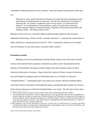communities within the physical, social, economic, moral and cultural frameworks by which they
live:
Education is such a natural and universal function of society that many generations accept
and transmit it without question or discussion: thus the first mention of it in literature is
relatively late. Its content is roughly the same in every nation-- it is both moral and
practical. It consisted partly of commandments...partly of ancient rules of practical
wisdom and prescriptions of external morality; and partly of those professional skills and
traditions which ... the Greeks named techne.8
Education of the techne sort, toward the skillsets and knowledge needed for mere economic
independent functioning-- I'll here call this “economic education”-- is typically the central theme of
public schooling as currently practiced in the U.S. This is contrasted to education in its broader
sense as formation of souls and citizens, sometimes called “paideia.”
Formation as paideia
Building on his classical philological training, Werner Jaeger wrote in the early twentieth
century on the ancient Greek conception of education as paideia and its incorporation into the
ideology of Christendom,9
becoming essential reading in the later twentieth century for those
interested in education as formation. Jaeger traced the evolution of Greek concepts of education
into and through the emerging culture of Christendom that was so formative to America's
“Founding Fathers.”10
And though Jaeger wrote almost two centuries after the Founding Fathers
wrote their formative documents, the thought that Jaeger systematically pulls together was the grist
of the classical education on which the Founding Fathers were raised. The dots may not have been
8 Werner Jaeger, Paideia: the Ideals of Greek Culture, (New York: Oxford University Press, 1939), 3.
9 I am using the term “Christendom” in these Comps Questions to refer specifically to the worldview/ comprehensive
doctrine shaped by the political arrangements in Western Europe from Christianity's becoming the official religion of
the Roman Empire, and the subsequent arrangements in which the religion is political, socially and ideologically tied
to the governing authority structures. This cultural context in foundational to the cultural Christianity, or “habits of
mind” Kennedy discusses, as already addressed.
10 My apologies to any who may take offense to this term. I use this term as is both because it is convenient short hand
to include the thought of a certain group of influential people at the founding of what is now these United States, and
that distinct and concise group does happen to be all men.
James R. Lewis, Kent State University--Logo-Paideia 7
 