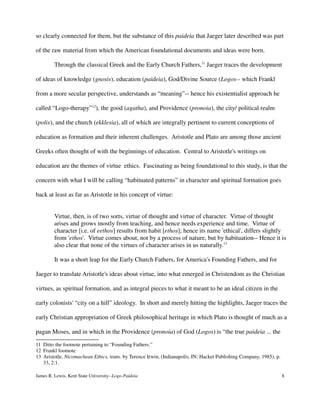 so clearly connected for them, but the substance of this paideia that Jaeger later described was part
of the raw material from which the American foundational documents and ideas were born.
Through the classical Greek and the Early Church Fathers,11
Jaeger traces the development
of ideas of knowledge (gnosis), education (paideia), God/Divine Source (Logos-- which Frankl
from a more secular perspective, understands as “meaning”-- hence his existentialist approach he
called “Logo-therapy”12
), the good (agatha), and Providence (pronoia), the city/ political realm
(polis), and the church (ekklesia), all of which are integrally pertinent to current conceptions of
education as formation and their inherent challenges. Aristotle and Plato are among those ancient
Greeks often thought of with the beginnings of education. Central to Aristotle's writings on
education are the themes of virtue ethics. Fascinating as being foundational to this study, is that the
concern with what I will be calling “habituated patterns” in character and spiritual formation goes
back at least as far as Aristotle in his concept of virtue:
Virtue, then, is of two sorts, virtue of thought and virtue of character. Virtue of thought
arises and grows mostly from teaching, and hence needs experience and time. Virtue of
character [i.e. of eethos] results from habit [ethos]; hence its name 'ethical', differs slightly
from 'ethos'. Virtue comes about, not by a process of nature, but by habituation-- Hence it is
also clear that none of the virtues of character arises in us naturally.13
It was a short leap for the Early Church Fathers, for America's Founding Fathers, and for
Jaeger to translate Aristotle's ideas about virtue, into what emerged in Christendom as the Christian
virtues, as spiritual formation, and as integral pieces to what it meant to be an ideal citizen in the
early colonists' “city on a hill” ideology. In short and merely hitting the highlights, Jaeger traces the
early Christian appropriation of Greek philosophical heritage in which Plato is thought of much as a
pagan Moses, and in which in the Providence (pronoia) of God (Logos) is “the true paideia ... the
11 Ditto the footnote pertaining to “Founding Fathers.”
12 Frankl footnote
13 Aristotle, Nicomachean Ethics, trans. by Terence Irwin, (Indianapolis, IN: Hacket Publishing Company, 1985), p.
33, 2.1.
James R. Lewis, Kent State University--Logo-Paideia 8
 