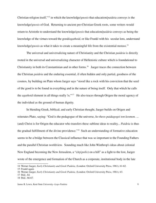 Christian religion itself,”14
in which the knowledge/gnosis that education/paideia conveys is the
knowledge/gnosis of God. Returning to ancient pre-Christian Greek roots, some writers would
return to Aristotle to understand the knowledge/gnosis that education/paideia conveys as being the
knowledge of the virtues toward the good/agathoid, or like Frankl with his secular lens, understand
knowledge/gnosis as what it takes to create a meaningful life from the existential morass.15
The universal and universalizing nature of Christianity and the Christian paideia is directly
rooted in the universal and universalizing character of Hellenistic culture which is foundational to
Christianity in both its Constantinian and in other forms.16
Jaeger traces the connection between
the Christian paideia and the enduring essential, if often hidden and only partial, goodness of the
cosmos, by building on Plato whom Jaeger says “stood like a rock with his conviction that the seed
of the good is to be found in everything and in the nature of being itself. Only that which he calls
the agathoid element in all things really 'is.'”17
He also traces through Origen the moral agency of
the individual as the ground of human dignity.
In blending Greek, biblical, and early Christian thought, Jaeger builds on Origen and
reiterates Plato, saying: “God is the pedagogue of the universe, ho theos paidagogei ton kosmon. ...
(and) Christ is for Origen the educator who transfers these sublime ideas to reality... Paideia is thus
the gradual fulfillment of the divine providence.”18
Such an understanding of formative education
seems to be a bridge between the Classical influence that was so important to the Founding Fathers
and the parallel Christian worldview. Sounding much like John Winthrop's ideas about colonial
New England becoming the New Jerusalem, a “city(polis) on a hill” as a light to the lost, Jaeger
wrote of the emergence and formation of the Church as a corporate, institutional body in the late
14 Werner Jaeger, Early Christianity and Greek Paideia, (London: Oxford University Press, 1961), 61-62.
15 Frankl again
16 Werner Jaeger, Early Christianity and Greek Paideia, (London: Oxford University Press, 1961), 63.
17 Ibid., 64.
18 Ibid., 66-67.
James R. Lewis, Kent State University--Logo-Paideia 9
 