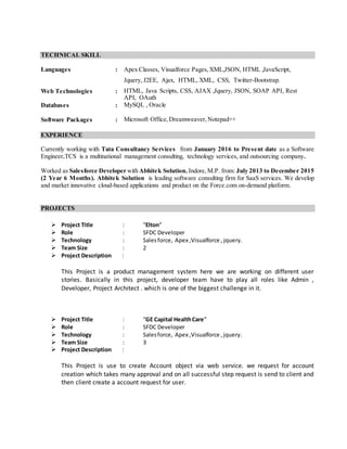 TECHNICAL SKILL
Languages : Apex Classes, Visualforce Pages,XML,JSON, HTML ,JavaScript,
Jquery, J2EE, Ajax, HTML, XML, CSS, Twitter-Bootstrap.
Web Technologies : HTML, Java Scripts, CSS, AJAX ,Jquery, JSON, SOAP API, Rest
API, OAuth
Databases : MySQL , Oracle
Software Packages : Microsoft Office,Dreamweaver,Notepad++
EXPERIENCE
Currently working with Tata Consultancy Services from January 2016 to Present date as a Software
Engineer.TCS is a multinational management consulting, technology services, and outsourcing company.
Worked as Salesforce Developer with Abhitek Solution. Indore,M.P. from: July 2013 to December 2015
(2 Year 6 Months). Abhitek Solution is leading software consulting firm for SaaS services. We develop
and market innovative cloud-based applications and product on the Force.com on-demand platform.
PROJECTS
 Project Title : “Elton”
 Role : SFDC Developer
 Technology : Salesforce, Apex ,Visualforce , jquery.
 Team Size : 2
 Project Description :
This Project is a product management system here we are working on different user
stories. Basically in this project, developer team have to play all roles like Admin ,
Developer, Project Architect . which is one of the biggest challenge in it.
 Project Title : “GE Capital HealthCare”
 Role : SFDC Developer
 Technology : Salesforce, Apex ,Visualforce ,jquery.
 Team Size : 3
 Project Description :
This Project is use to create Account object via web service. we request for account
creation which takes many approval and on all successful step request is send to client and
then client create a account request for user.
 