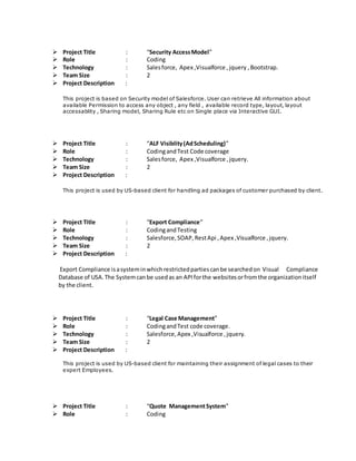  Project Title : “Security AccessModel”
 Role : Coding
 Technology : Salesforce, Apex ,Visualforce ,jquery ,Bootstrap.
 Team Size : 2
 Project Description :
This project is based on Security model of Salesforce. User can retrieve All information about
available Permission to access any object , any field , available record type, layout, layout
accessablity , Sharing model, Sharing Rule etc on Single place via Interactive GUI.
 Project Title : “ALF Visiblity(AdScheduling)”
 Role : CodingandTest Code coverage
 Technology : Salesforce, Apex ,Visualforce ,jquery.
 Team Size : 2
 Project Description :
This project is used by US-based client for handling ad packages of customer purchased by client.
 Project Title : “Export Compliance”
 Role : CodingandTesting
 Technology : Salesforce,SOAP,RestApi ,Apex ,Visualforce ,jquery.
 Team Size : 2
 Project Description :
Export Compliance isasysteminwhichrestrictedpartiescanbe searchedon Visual Compliance
Database of USA.The Systemcanbe usedas an APIforthe websitesorfromthe organizationitself
by the client.
 Project Title : “Legal Case Management”
 Role : CodingandTest code coverage.
 Technology : Salesforce,Apex ,Visualforce ,jquery.
 Team Size : 2
 Project Description :
This project is used by US-based client for maintaining their assignment of legal cases to their
expert Employees.
 Project Title : “Quote ManagementSystem”
 Role : Coding
 