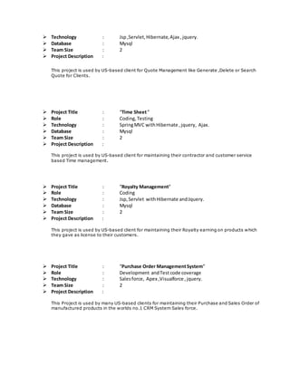  Technology : Jsp,Servlet,Hibernate,Ajax ,jquery.
 Database : Mysql
 Team Size : 2
 Project Description :
This project is used by US-based client for Quote Management like Generate ,Delete or Search
Quote for Clients.
 Project Title : “Time Sheet”
 Role : Coding,Testing
 Technology : SpringMVC withHibernate ,jquery, Ajax.
 Database : Mysql
 Team Size : 2
 Project Description :
This project is used by US-based client for maintaining their contractor and customer service
based Time management.
 Project Title : “Royalty Management”
 Role : Coding
 Technology : Jsp,Servlet withHibernate andJquery.
 Database : Mysql
 Team Size : 2
 Project Description :
This project is used by US-based client for maintaining their Royalty earning on products which
they gave as license to their customers.
 Project Title : “Purchase Order ManagementSystem”
 Role : Development andTest code coverage
 Technology : Salesforce, Apex ,Visualforce ,jquery.
 Team Size : 2
 Project Description :
This Project is used by many US-based clients for maintaining their Purchase and Sales Order of
manufactured products in the worlds no.1 CRM System Sales force.
 
