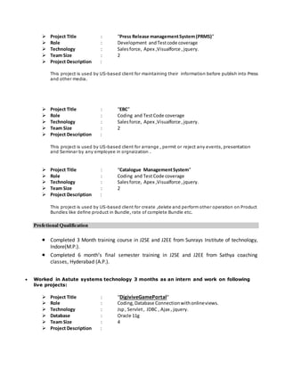  Project Title : “Press Release managementSystem(PRMS)”
 Role : Development andTestcode coverage
 Technology : Salesforce, Apex ,Visualforce ,jquery.
 Team Size : 2
 Project Description :
This project is used by US-based client for maintaining their information before publish into Press
and other media.
 Project Title : “EBC”
 Role : Coding and TestCode coverage
 Technology : Salesforce, Apex ,Visualforce ,jquery.
 Team Size : 2
 Project Description :
This project is used by US-based client for arrange , permit or reject any events, presentation
and Seminar by any employee in orgnaization .
 Project Title : “Catalogue ManagementSystem”
 Role : Coding and TestCode coverage
 Technology : Salesforce, Apex ,Visualforce ,jquery.
 Team Size : 2
 Project Description :
This project is used by US-based client for create ,delete and perform other operation on Product
Bundles like define product in Bundle, rate of complete Bundle etc.
Profetional Qualification
 Completed 3 Month training course in J2SE and J2EE from Sunrays Institute of technology,
Indore(M.P.).
 Completed 6 month’s final semester training in J2SE and J2EE from Sathya coaching
classes, Hyderabad (A.P.).
 Worked in Astute systems technology 3 months as an intern and work on following
live projects:
 Project Title : “DigiviveGamePortal”
 Role : Coding,Database Connectionwithonlineviews.
 Technology : Jsp, Servlet, JDBC , Ajax , jquery.
 Database : Oracle 11g
 Team Size : 4
 Project Description :
 