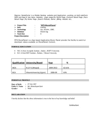 Digivive GamePortal is a Mobile Gaming website and Application ,working on both platform
WAP and App.It has many modules: Login page,My World Page ,Content Detail Page ,Pack
Detail Page ,My Home Page ,Search Module, Genre ,Billing module etc.
 Project Title : “MTS MoviePlanet”
 Role : Coding,.
 Technology : Jsp, Servlet, JDBC.
 Database : Oracle 11g
 Team Size : 4
Project Description :
MTS MoviePlanet is a App based Application,Movie Planet provide the facility to watch or
download videos available on MoviePlanet Content.
FORMAL EDUCATION
 M.C.A from Acropolis Institute , Indore , RGPV University
 B.C.A from SSIT Institute , Ratlam , Vikram University
Qualification University/Board Year %
MCA R.G.P.V,(Bhopal) 2009-2012 62.61%
BCA VikramUniversity,(Ujjain) 2006-09 63%
PERSONAL PROFILE
Date of birth : 8th
Feb 1987
Father’s Name : Mr. GhanshyamSoni
Gender : Male
DECLARATION
I hereby declare that the above information is true to the best of my knowledge and belief.
VaibhavSoni
 
