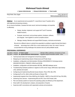 1
Mahmoud Yassin Ahmed
 System Administrator  Network Administrator  Team Leader
King Faisal, Giza, Egypt. +2011 222 55 217
Mahmoudyassen@hotmail.com
PROFILE As an experienced and successful IT, I would like to have IT position with a
well-organized and growing company.
As my resume illustrates, I possess the track record, technical knowledge, and expertise
to effectively:
 Design, develop, implement, and support all IT and IT business
related functions.
 Evaluate, recommend, and purchase systems, hardware, software,
and integrate them together to archive complete solution.
 Manage, develop, Maintain and support Multi Company, multi-site environments.
My work at a different nature in activity firms expanded my abilities to apply the best that today’s
computer technology has to offer from a more creative point of view. As a result, I have an
unusual talent for turning challenges into solutions that can yield profitable results.
PROFISIONAL EXPERIENCE:
July 2010 – Present IT Team Leader Minister Office at Ministry of Industry & Trade
July 2007 – Present Sr. System/Network Administrator Egyptian Export Promotion Center - JICA
 Technical lead duties and management of technical projects.
 Designing and implementing network infrastructure and Private Cloud.
 Installation, configuration and Administration Windows 2003/2008/2012, Exchange servers
2003/2007/2010/2013, TMG2010, WSUS and SCCM.
 Installation, configuration and Administration MS SQL, IBM DB2 database server.
 Troubleshooting hardware problems in regards to all the server range, SAN boxes, tape backup
units, switches and routers
 Configuring and implementing Remote Access Solution: IPsec VPN, SSL VPN.
 Configuring Pix to Pix, ASA to ASA and Router to Router VPN
 Implemented migration from Cisco 6509 Sup 2A (CatOS) + MSFC to Cisco 6513-E Sup 720 (IOS).
 Hardening Cisco devices – Implementing IDS and IPS, Cisco IOS Firewall, AAA
 Plan and develop systems to improve the operating quality and efficiency of the department.
 Direct staff in the development, analysis, and preparation of reports.
 Supervise staff in accordance with organization policies and procedures.
 