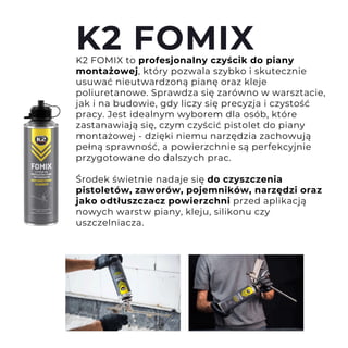 K2 FOMIX to profesjonalny czyścik do piany
montażowej, który pozwala szybko i skutecznie
usuwać nieutwardzoną pianę oraz kleje
poliuretanowe. Sprawdza się zarówno w warsztacie,
jak i na budowie, gdy liczy się precyzja i czystość
pracy. Jest idealnym wyborem dla osób, które
zastanawiają się, czym czyścić pistolet do piany
montażowej - dzięki niemu narzędzia zachowują
pełną sprawność, a powierzchnie są perfekcyjnie
przygotowane do dalszych prac.
Środek świetnie nadaje się do czyszczenia
pistoletów, zaworów, pojemników, narzędzi oraz
jako odtłuszczacz powierzchni przed aplikacją
nowych warstw piany, kleju, silikonu czy
uszczelniacza.
K2 FOMIX
 