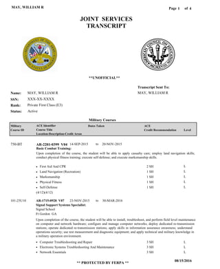 Page of1
08/15/2016
** PROTECTED BY FERPA **
MAY, WILLIAM R 4
MAY, WILLIAM R
XXX-XX-XXXX
Private First Class (E3)
MAY, WILLIAM R
Transcript Sent To:
Name:
SSN:
Rank:
JOINT SERVICES
TRANSCRIPT
**UNOFFICIAL**
Military Courses
ActiveStatus:
Military
Course ID
ACE Identifier
Course Title
Location-Description-Credit Areas
Dates Taken ACE
Credit Recommendation Level
Basic Combat Training:
Upon completion of the course, the student will be able to apply casualty care; employ land navigation skills;
conduct physical fitness training; execute self-defense; and execute marksmanship skills.
AR-2201-0399 V04750-BT 14-SEP-2015 20-NOV-2015
First Aid And CPR
Land Navigation (Recreation)
Marksmanship
Physical Fitness
Self-Defense
L
L
L
L
L
2 SH
1 SH
1 SH
1 SH
1 SH
Signal Support Systems Specialist:
AR-1715-0928 V07 23-NOV-2015 30-MAR-2016
Upon completion of the course, the student will be able to install, troubleshoot, and perform field level maintenance
on computer and network hardware; configure and manage computer networks; deploy dedicated re-transmission
stations; operate dedicated re-transmission stations; apply skills in information assurance awareness; understand
operations security; use test measurement and diagnostic equipment; and apply technical and military knowledge in
a military operation environment.
101-25U10
Signal School
Ft Gordon GA
Computer Troubleshooting and Repair
Electronic Systems Troubleshooting And Maintenance
Network Essentials
3 SH
3 SH
3 SH
L
L
L
(4/12)(4/12)
to
to
 