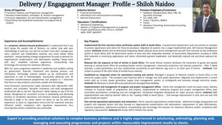 Delivery / Engagagment Manager Profile – Shiloh Naidoo
Areas of Expertise
 Transition, Delivery, and Programme management
 Business modernisation, Innovation & Solution management
 Contracts negotiation, SLA and Client/Vendor management
Quantitative and Qualitative assessment on programmes &
projects
Industry Sectors
 Financial and Banking
 Information and communications technology
 National Government
Previous Employers/Customers
 Nedbank, Standard Bank, Absa, FNB, JSE
Securities Exchange
 DTI, SARS, CIPC
 Arivia, T-Systems, MWEB
 Eskom
 Mndworx Consulting, Kanimambo Consulting,
IQ Business
Education / Certifications
 Mechanical Engineering
 Masters in Programme Management (in progress)
 Project Qualifications (PMI, Prince 2, SCRUM,
Agile, ASAP, AgileSAP)
Experience and Accomplishments
As a proactive, delivery-focused professional it’s understood that if you
don't grasp the people side of delivery, no matter how well your
methodology or tools are, you will not succeed. If you don't manage your
users, sponsors and stakeholders expertly, you could deliver white
elephants. Having heading strategic programmes focused on delivery for
organisational modernisation and optimisation yielding "doing more
with less," simplified customer experience, incorporating new
technology into business for maximum efficiency.
With 22+ years progressive expertise in leadership and problem solving
for government, financial, investment and banking services; and
Information Technology industry backed up by certifications and
experience in over 8 methodologies. Successfully delivered over 30
innovative transformational programmes and projects in 7 industries
that focus on lean products, processes, people and technology.
Cross-functional communicator easily interfaces with high-profile staff,
vendors, and customers. Versatile, innovative, and loyal management
professional able to see the “big picture” while staying on top of all the
details. Recognised for consistent success in developing and delivering
solution to streamline operations and enhance revenue performance.
Reached a stage in his career where he wants to use his skills and
experience to assist an organisation end-to-end for maximum business
efficiency and/or compliance with regulatory requirements thus
ensuring they remain competitive and sustainable.
Key Projects
Implemented the first real-time online verification system (SAP) in South Africa. A Government Department could not achieve its mandate
to process applications and claims for financial assistance. Migrated 24 systems into a single implemented pilot, SAP Grantor Management
system. Achieved: World’s first bi-directional integrating Adobe Lifecycle Server forms management into SAP, first real time on-line verification
system in South Africa, first SA Government system to have real time integration between 12 Government Departments, resulting in 100%
time reduction in processing applications and claims, eliminated payment duplication, and drastically reduced risk and fraud exposure for
grants.
Reduced the risk exposure at Port of entries in South Africa. The South African Customs facilitates the movement of goods and people
entering or exiting South Africa by providing border control management, community protection and Industry protection. After 5 failed
attempts, a pilot paramilitary unit was implemented successfully as well detector dog units in 23 other port of entries. Achieved: First
civilian to present at the Joint Chiefs of Armed Forces meeting.
Established an integrated centre for operational tracking and control. Managed a program of National interest to South Africa in the
electricity supply sector. The company used historical data to manage real time power generation. Migrated and implemented a control
centre with an in-time, power generation supply chain management system, to strategically and tactically manage electricity supply.
Achieved 0% blackouts in South Africa but planned and managed load shedding.
Implementation and management of program and project management offices. Clients and management could not assess status, delivery
schedule or financial health of programmes and projects. Implemented an enterprise program and project management offices with
centralised prioritisation, scheduling and risk management. Introduced integrated dashboards for rapid, accurate reports. Achieved SARS
implementation was rated by Gartner 2004 as the “Leading EPMO in South Africa…” 25% average improvement in time and cost and 35%
gross margin per project.
Plan and led operational optimisation and automation. Clients required organisational modernisation. Delivered strategic programmes and
projects and migrated system and data focused on organisational modernisation and optimisation, improvement of sales effectiveness,
customer experience, operational excellence, incorporating new technology into business for maximum efficiency and/or compliance with
regulatory requirements. Achieved ROI of over 63% in bottom line saving.
Expert in providing practical solutions to complex business problems and is highly experienced in solutioning, estimating, planning and,
managing and executing programmes and projects within measurable improvement results to clients.
 