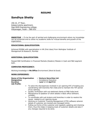 RESUME
Sandhya Shetty
#B-15, 3rd
floor,
Kalpavruksha apartment,
Opp BVB Engineering college,
Vidyanagar, Hubli – 580 031
OBJECTIVE : To be the part of spirited and challenging environment where my knowledge
can be enhanced and to utilize my academic skills for mutual benefits and growth of the
organization.
EDUCATIONAL QUALIFICATION:
Achieved PGDBA with specialization in HR (first class) from Welingkar Institute of
Management & Research, Mumbai
ADDITIONAL QUALIFICATION:
Passed NSE Certification in Financial Markets (Dealers) Module in Cash and F&O segment
both.
COMPUTER PROFICIENCY:
Working knowledge in Ms Office Environment (Word & Excel)
WORK EXPERIENCE:
Name of the Organization : Ventura Securities Ltd
Designation : Compliance Executive
Duration : June'10 till April'13
Job Profile:
 To solve the discrepancies involved in a/c opening KYC of trading a/cs
coordinating with branches Pan India and to maintain the TAT period
of a/c opening.
 Quality verification with out-stationed clients at PAN India level.
 Maintenance & Updation of client details in Back office Software.
(HYPER).
 To coordinate with sub brokers and branches in order to resolve the
issues related to a/c opening issues
 Working on Customer Tracking Management (CTM) software wherein
details of customer are tracked and managed online.
 Pulling out forms of the customer and regularly updating and checking
them, thus this helps in keeping track of customer details and also if
any changes required to be done.
 