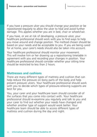 Pressure ulcers – prevention and treatment Preventing pressure ulcers
Information about NICE Clinical Guideline 2910
If you have a pressure ulcer you should change your position or be
repositioned regularly to allow the ulcer to heal and avoid further
damage. This applies whether you are in bed, chair or wheelchair.
If you have, or are at risk of developing, a pressure ulcer, your
healthcare professional should work with you to find ways to help
you move around and change position. The method chosen should be
based on your needs and be acceptable to you. If you are being cared
for at home, your carer’s needs should also be taken into account.
Your healthcare professional should monitor your movement.
This will involve him or her drawing up a repositioning timetable in
agreement with you and recording your changes in position. Your
healthcare professional should consider whether your sitting time
should be restricted to less than 2 hours.
Mattresses and cushions
There are many different types of mattress and cushion that can
help reduce the pressure on bony parts of the body and help
prevent pressure ulcers. Your healthcare professional should work
with you to decide which types of pressure-relieving supports are
best for you.
You, your carer and your healthcare team should consider all of
the surfaces that you come into contact with. Your healthcare
professional should re-examine you regularly and talk to you and
your carer to find out whether your needs have changed and
whether another type of support would work better. Your
healthcare team should be able to access different types of
mattress and cushion during the day and night.
52129_NICE_PiUM_IFP_913.qxd 14/9/05 9:15 am Page 10
 