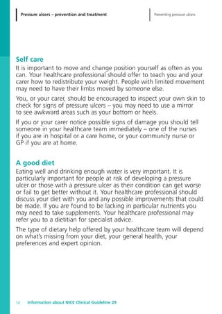 Pressure ulcers – prevention and treatment Preventing pressure ulcers
Information about NICE Clinical Guideline 2912
Self care
It is important to move and change position yourself as often as you
can. Your healthcare professional should offer to teach you and your
carer how to redistribute your weight. People with limited movement
may need to have their limbs moved by someone else.
You, or your carer, should be encouraged to inspect your own skin to
check for signs of pressure ulcers – you may need to use a mirror
to see awkward areas such as your bottom or heels.
If you or your carer notice possible signs of damage you should tell
someone in your healthcare team immediately – one of the nurses
if you are in hospital or a care home, or your community nurse or
GP if you are at home.
A good diet
Eating well and drinking enough water is very important. It is
particularly important for people at risk of developing a pressure
ulcer or those with a pressure ulcer as their condition can get worse
or fail to get better without it. Your healthcare professional should
discuss your diet with you and any possible improvements that could
be made. If you are found to be lacking in particular nutrients you
may need to take supplements. Your healthcare professional may
refer you to a dietitian for specialist advice.
The type of dietary help offered by your healthcare team will depend
on what’s missing from your diet, your general health, your
preferences and expert opinion.
52129_NICE_PiUM_IFP_913.qxd 14/9/05 9:15 am Page 12
 
