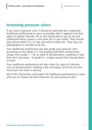 Pressure ulcers – prevention and treatment Assessing pressure ulcers
Information about NICE Clinical Guideline 29 13
Assessing pressure ulcers
If you have a pressure ulcer it should be examined by a registered
healthcare professional as soon as possible after it appears and then
again at regular intervals. He or she should talk to you to try and
understand what caused it and write this in your notes. They should
also record where it is, its size and what it looks like. They may use
photographs or tracings to do this.
Your healthcare professional will also grade your pressure ulcer
according to how deep it is. The grading that NICE recommends
ranges from grade 1 – for an area of discolouration, swelling or heat
that won’t go away – to grade 4 – a deep wound that may go down
to bone.
Your healthcare professional will also check for signs of infection,
such as discolouration, swelling, heat and odour, and find out how
much pain the ulcer is causing.
All of this information will enable the healthcare professional to work
with you to choose the best treatment for your pressure ulcer.
52129_NICE_PiUM_IFP_913.qxd 14/9/05 9:15 am Page 13
 