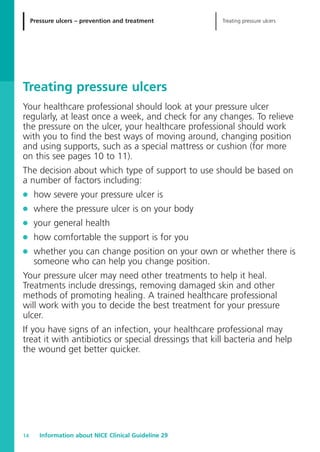 Pressure ulcers – prevention and treatment Treating pressure ulcers
Information about NICE Clinical Guideline 2914
Treating pressure ulcers
Your healthcare professional should look at your pressure ulcer
regularly, at least once a week, and check for any changes. To relieve
the pressure on the ulcer, your healthcare professional should work
with you to find the best ways of moving around, changing position
and using supports, such as a special mattress or cushion (for more
on this see pages 10 to 11).
The decision about which type of support to use should be based on
a number of factors including:
G how severe your pressure ulcer is
G where the pressure ulcer is on your body
G your general health
G how comfortable the support is for you
G whether you can change position on your own or whether there is
someone who can help you change position.
Your pressure ulcer may need other treatments to help it heal.
Treatments include dressings, removing damaged skin and other
methods of promoting healing. A trained healthcare professional
will work with you to decide the best treatment for your pressure
ulcer.
If you have signs of an infection, your healthcare professional may
treat it with antibiotics or special dressings that kill bacteria and help
the wound get better quicker.
52129_NICE_PiUM_IFP_913.qxd 14/9/05 9:15 am Page 14
 