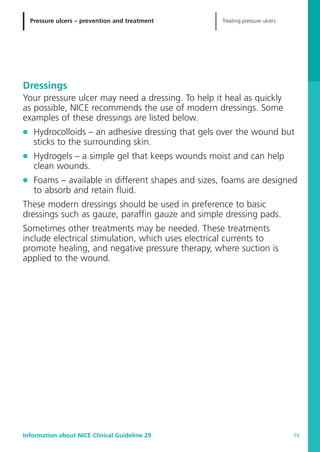 Treating pressure ulcersPressure ulcers – prevention and treatment
Information about NICE Clinical Guideline 29 15
Dressings
Your pressure ulcer may need a dressing. To help it heal as quickly
as possible, NICE recommends the use of modern dressings. Some
examples of these dressings are listed below.
G Hydrocolloids – an adhesive dressing that gels over the wound but
sticks to the surrounding skin.
G Hydrogels – a simple gel that keeps wounds moist and can help
clean wounds.
G Foams – available in different shapes and sizes, foams are designed
to absorb and retain fluid.
These modern dressings should be used in preference to basic
dressings such as gauze, paraffin gauze and simple dressing pads.
Sometimes other treatments may be needed. These treatments
include electrical stimulation, which uses electrical currents to
promote healing, and negative pressure therapy, where suction is
applied to the wound.
52129_NICE_PiUM_IFP_913.qxd 14/9/05 9:15 am Page 15
 