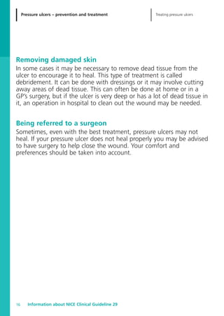 Treating pressure ulcersPressure ulcers – prevention and treatment
Information about NICE Clinical Guideline 2916
Removing damaged skin
In some cases it may be necessary to remove dead tissue from the
ulcer to encourage it to heal. This type of treatment is called
debridement. It can be done with dressings or it may involve cutting
away areas of dead tissue. This can often be done at home or in a
GP’s surgery, but if the ulcer is very deep or has a lot of dead tissue in
it, an operation in hospital to clean out the wound may be needed.
Being referred to a surgeon
Sometimes, even with the best treatment, pressure ulcers may not
heal. If your pressure ulcer does not heal properly you may be advised
to have surgery to help close the wound. Your comfort and
preferences should be taken into account.
52129_NICE_PiUM_IFP_913.qxd 14/9/05 9:15 am Page 16
 