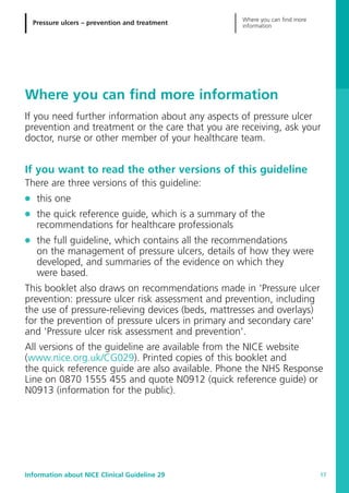 Pressure ulcers – prevention and treatment
Where you can find more
information
Information about NICE Clinical Guideline 29 17
Where you can find more information
If you need further information about any aspects of pressure ulcer
prevention and treatment or the care that you are receiving, ask your
doctor, nurse or other member of your healthcare team.
If you want to read the other versions of this guideline
There are three versions of this guideline:
G this one
G the quick reference guide, which is a summary of the
recommendations for healthcare professionals
G the full guideline, which contains all the recommendations
on the management of pressure ulcers, details of how they were
developed, and summaries of the evidence on which they
were based.
This booklet also draws on recommendations made in 'Pressure ulcer
prevention: pressure ulcer risk assessment and prevention, including
the use of pressure-relieving devices (beds, mattresses and overlays)
for the prevention of pressure ulcers in primary and secondary care'
and 'Pressure ulcer risk assessment and prevention'.
All versions of the guideline are available from the NICE website
(www.nice.org.uk/CG029). Printed copies of this booklet and
the quick reference guide are also available. Phone the NHS Response
Line on 0870 1555 455 and quote N0912 (quick reference guide) or
N0913 (information for the public).
52129_NICE_PiUM_IFP_913.qxd 14/9/05 9:15 am Page 17
 