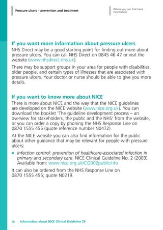 Pressure ulcers – prevention and treatment
Where you can find more
information
Information about NICE Clinical Guideline 2918
If you want more information about pressure ulcers
NHS Direct may be a good starting point for finding out more about
pressure ulcers. You can call NHS Direct on 0845 46 47 or visit the
website (www.nhsdirect.nhs.uk).
There may be support groups in your area for people with disabilities,
older people, and certain types of illnesses that are associated with
pressure ulcers. Your doctor or nurse should be able to give you more
details.
If you want to know more about NICE
There is more about NICE and the way that the NICE guidelines
are developed on the NICE website (www.nice.org.uk). You can
download the booklet ‘The guideline development process – an
overview for stakeholders, the public and the NHS’ from the website,
or you can order a copy by phoning the NHS Response Line on
0870 1555 455 (quote reference number N0472).
At the NICE website you can also find information for the public
about other guidance that may be relevant for people with pressure
ulcers:
G Infection control: prevention of healthcare-associated infection in
primary and secondary care. NICE Clinical Guideline No. 2 (2003).
Available from: www.nice.org.uk/CG002publicinfo
It can also be ordered from the NHS Response Line on
0870 1555 455; quote N0219.
52129_NICE_PiUM_IFP_913.qxd 14/9/05 9:15 am Page 18
 